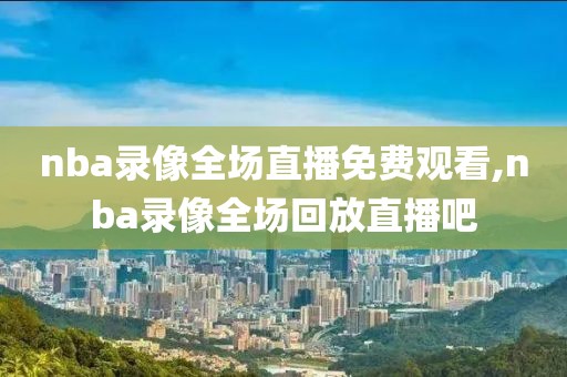 nba录像全场直播免费观看,nba录像全场回放直播吧