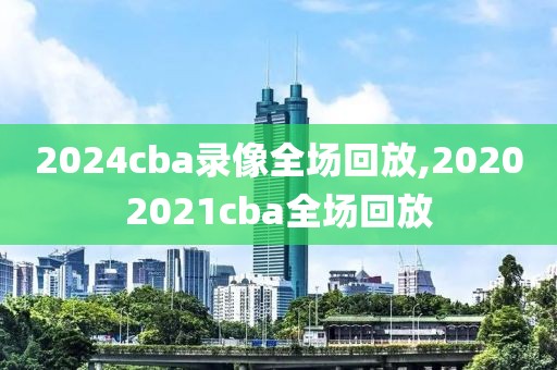 2024cba录像全场回放,20202021cba全场回放