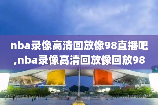 nba录像高清回放像98直播吧,nba录像高清回放像回放98