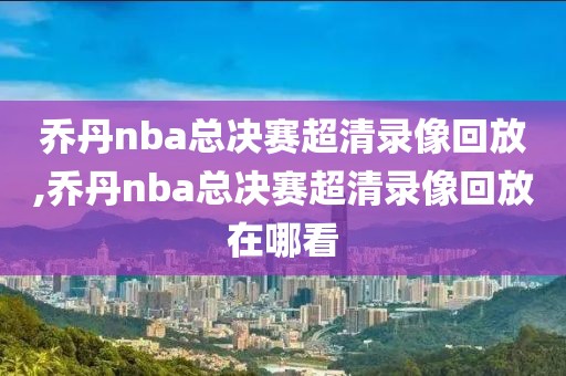 乔丹nba总决赛超清录像回放,乔丹nba总决赛超清录像回放在哪看