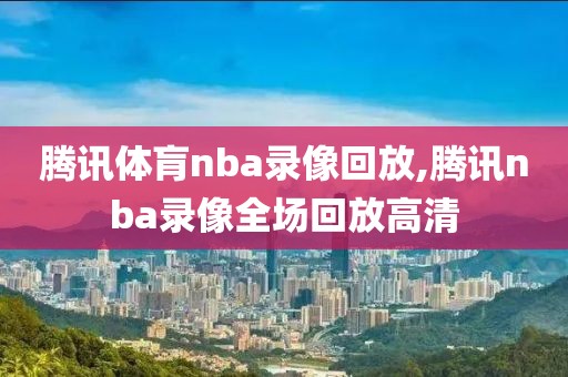 腾讯体肓nba录像回放,腾讯nba录像全场回放高清