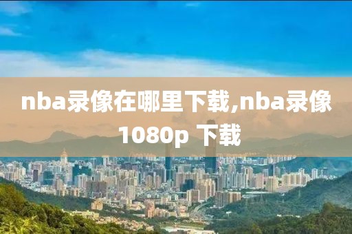 nba录像在哪里下载,nba录像 1080p 下载