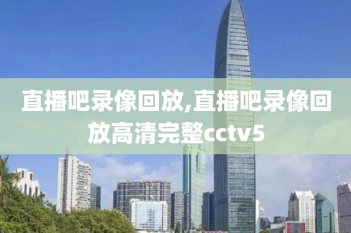 直播吧录像回放,直播吧录像回放高清完整cctv5