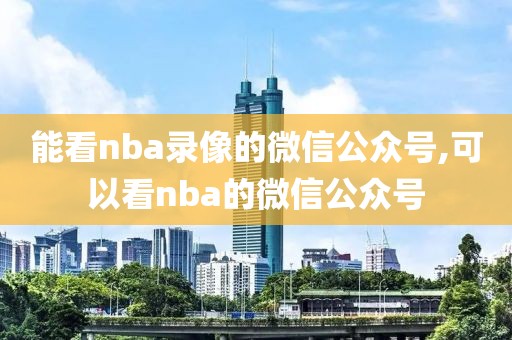 能看nba录像的微信公众号,可以看nba的微信公众号