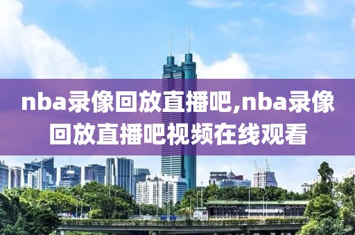 nba录像回放直播吧,nba录像回放直播吧视频在线观看