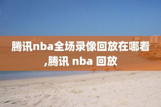 腾讯nba全场录像回放在哪看,腾讯 nba 回放