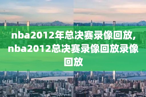 nba2012年总决赛录像回放,nba2012总决赛录像回放录像回放