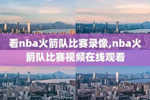 看nba火箭队比赛录像,nba火箭队比赛视频在线观看