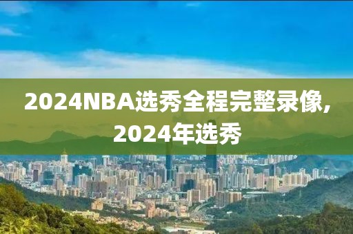 2024NBA选秀全程完整录像,2024年选秀