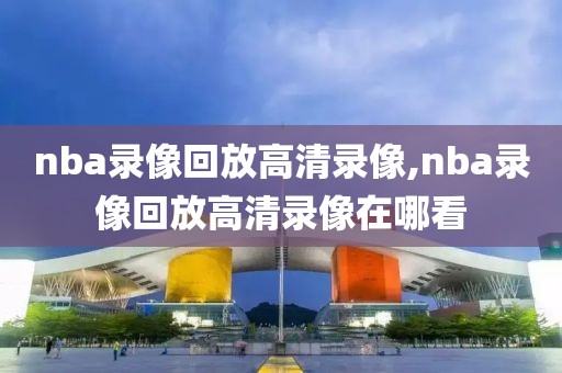 nba录像回放高清录像,nba录像回放高清录像在哪看