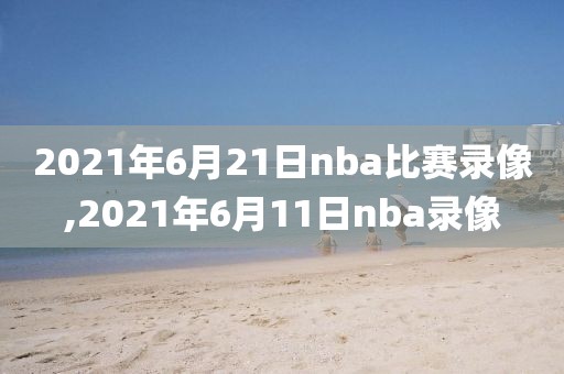 2021年6月21日nba比赛录像,2021年6月11日nba录像