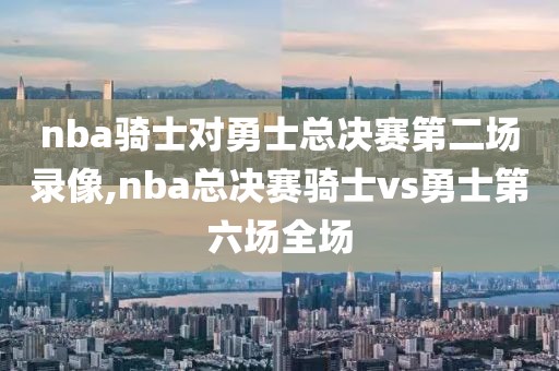 nba骑士对勇士总决赛第二场录像,nba总决赛骑士vs勇士第六场全场