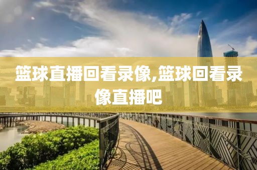 篮球直播回看录像,篮球回看录像直播吧
