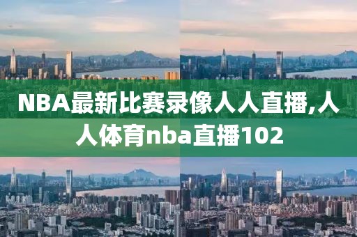 NBA最新比赛录像人人直播,人人体育nba直播102