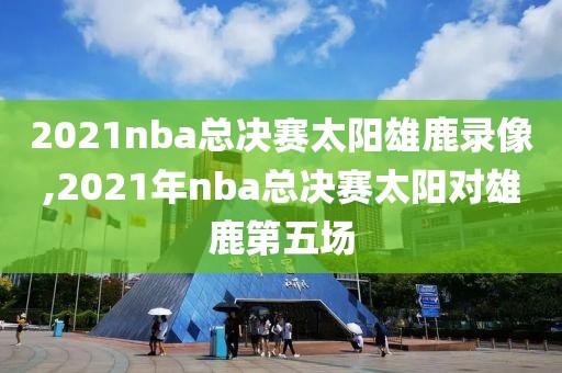 2021nba总决赛太阳雄鹿录像,2021年nba总决赛太阳对雄鹿第五场