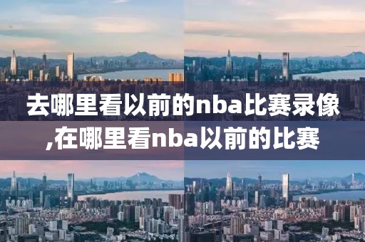去哪里看以前的nba比赛录像,在哪里看nba以前的比赛