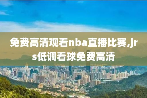 免费高清观看nba直播比赛,jrs低调看球免费高清