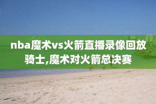 nba魔术vs火箭直播录像回放骑士,魔术对火箭总决赛