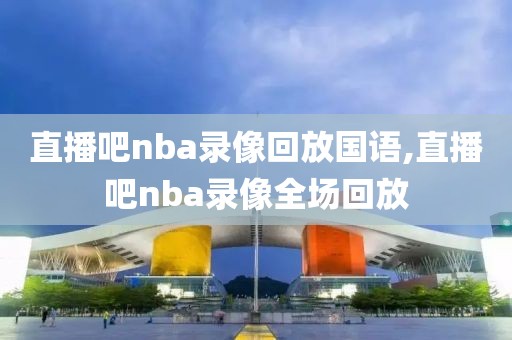 直播吧nba录像回放国语,直播吧nba录像全场回放