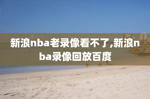 新浪nba老录像看不了,新浪nba录像回放百度