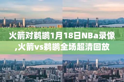 火箭对鹈鹕1月18日NBa录像,火箭vs鹈鹕全场超清回放