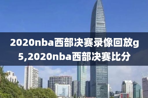 2020nba西部决赛录像回放g5,2020nba西部决赛比分