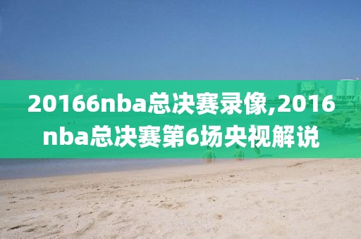 20166nba总决赛录像,2016nba总决赛第6场央视解说