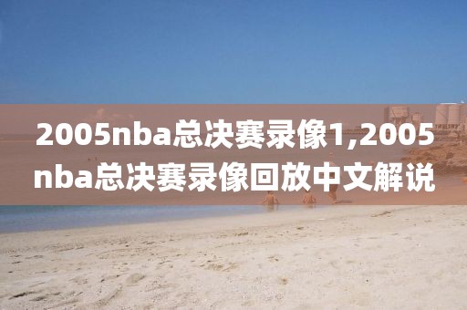 2005nba总决赛录像1,2005nba总决赛录像回放中文解说