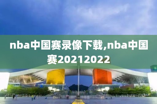 nba中国赛录像下载,nba中国赛20212022