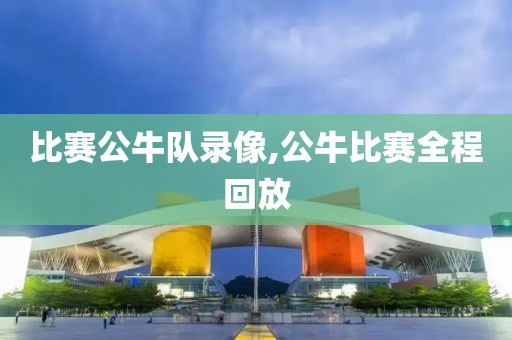 比赛公牛队录像,公牛比赛全程回放