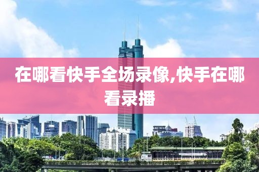 在哪看快手全场录像,快手在哪看录播