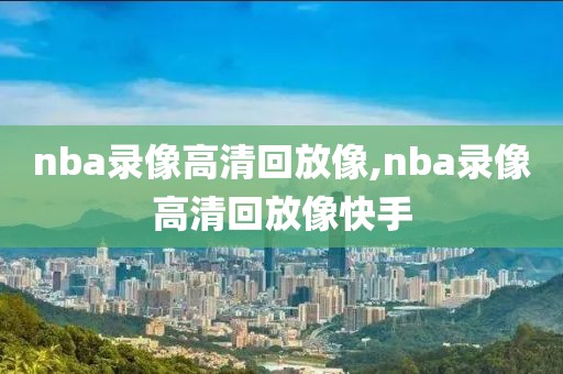 nba录像高清回放像,nba录像高清回放像快手