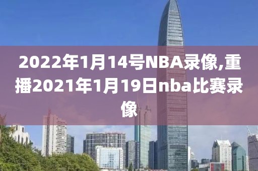2022年1月14号NBA录像,重播2021年1月19日nba比赛录像
