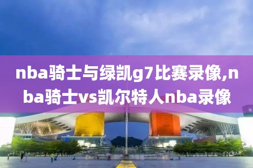 nba骑士与绿凯g7比赛录像,nba骑士vs凯尔特人nba录像