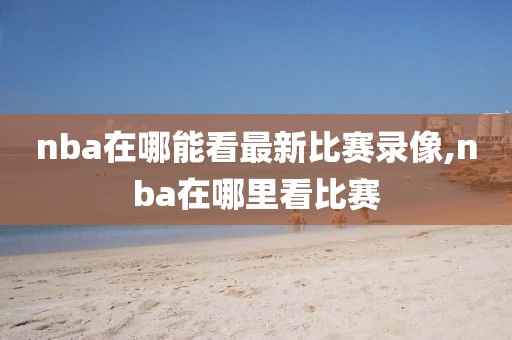 nba在哪能看最新比赛录像,nba在哪里看比赛