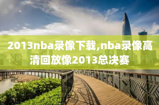 2013nba录像下载,nba录像高清回放像2013总决赛
