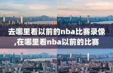 去哪里看以前的nba比赛录像,在哪里看nba以前的比赛
