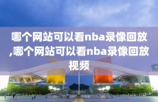 哪个网站可以看nba录像回放,哪个网站可以看nba录像回放视频