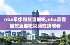 nba录像回放直播吧,nba录像回放直播吧视频在线观看