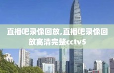 直播吧录像回放,直播吧录像回放高清完整cctv5