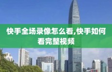快手全场录像怎么看,快手如何看完整视频