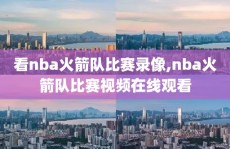 看nba火箭队比赛录像,nba火箭队比赛视频在线观看