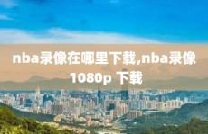 nba录像在哪里下载,nba录像 1080p 下载