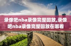 录像吧nba录像完整回放,录像吧nba录像完整回放在哪看