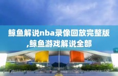 鲸鱼解说nba录像回放完整版,鲸鱼游戏解说全部