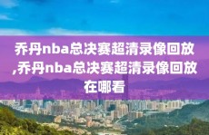 乔丹nba总决赛超清录像回放,乔丹nba总决赛超清录像回放在哪看